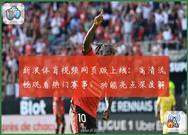 新浪体育视频网页版上线：高清流畅观看热门赛事，功能亮点深度解析
