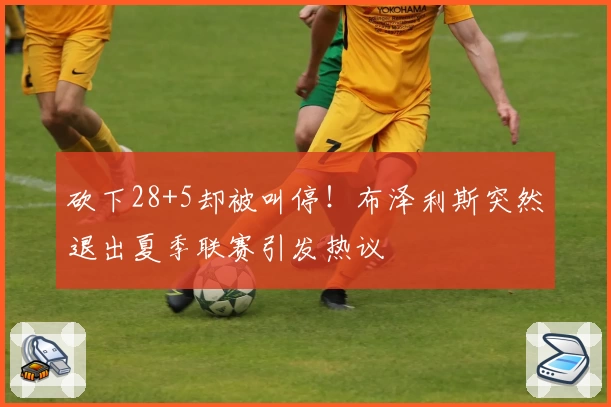 砍下28+5却被叫停!布泽利斯突然退出夏季联赛引发热议