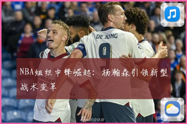 NBA组织中锋崛起：杨瀚森引领新型战术变革