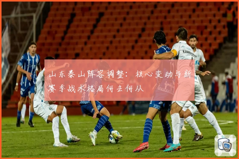 山东泰山阵容调整:核心变动与新赛季战术格局何去何从