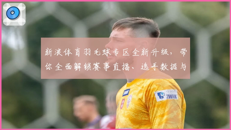 新浪体育羽毛球专区全新升级,带你全面解锁赛事直播、选手数据与教学干货