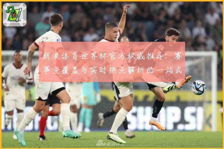 新浪体育世界杯官方权威推荐：赛事全覆盖与实时热点解析的一站式体验