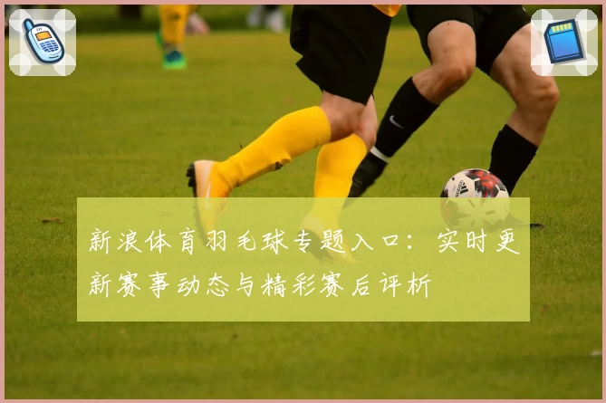新浪体育羽毛球专题入口：实时更新赛事动态与精彩赛后评析