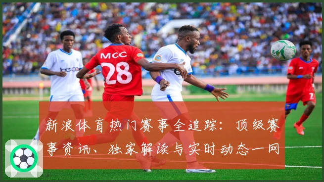 新浪体育热门赛事全追踪：顶级赛事资讯、独家解读与实时动态一网打尽