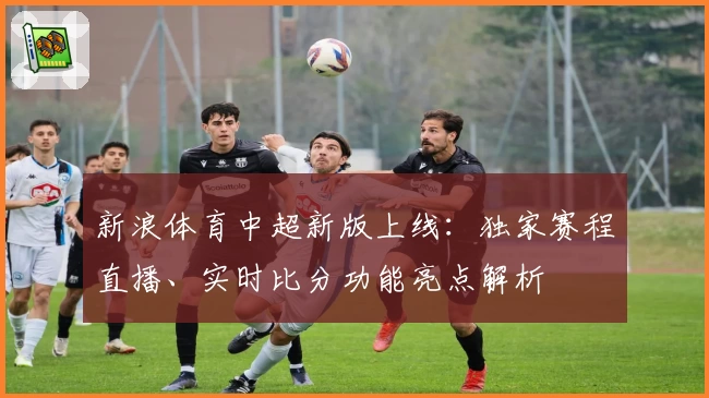 新浪体育中超新版上线:独家赛程直播、实时比分功能亮点解析