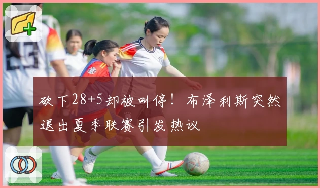 砍下28+5却被叫停！布泽利斯突然退出夏季联赛引发热议