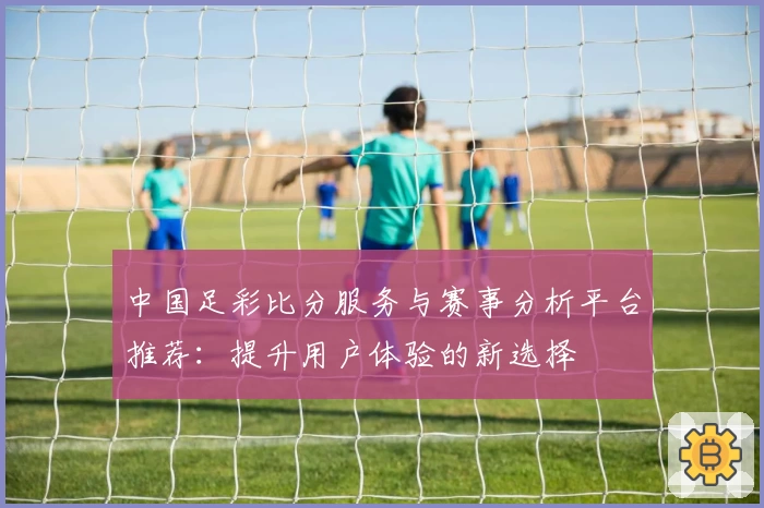 中国足彩比分服务与赛事分析平台推荐:提升用户体验的新选择