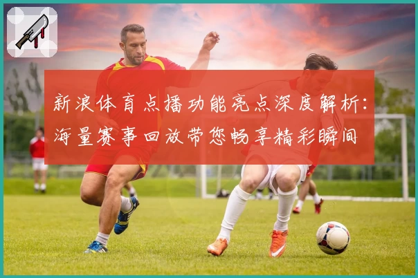 新浪体育点播功能亮点深度解析：海量赛事回放带您畅享精彩瞬间