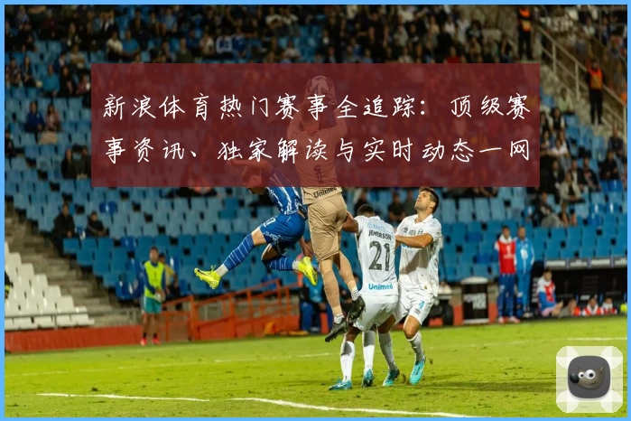 新浪体育热门赛事全追踪：顶级赛事资讯、独家解读与实时动态一网打尽