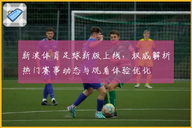 新浪体育足球新版上线，权威解析热门赛事动态与观看体验优化