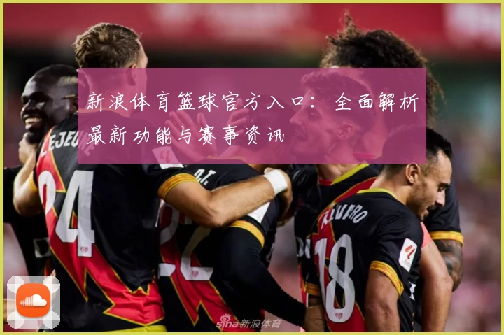 新浪体育篮球官方入口：全面解析最新功能与赛事资讯