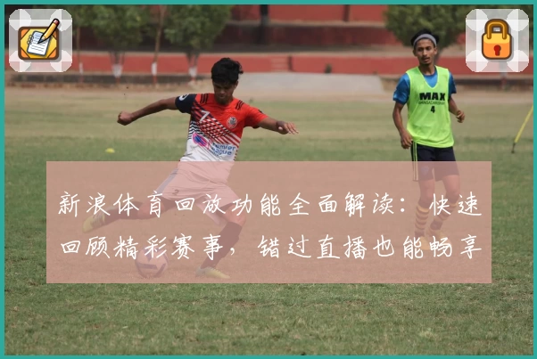 新浪体育回放功能全面解读：快速回顾精彩赛事，错过直播也能畅享比赛激情