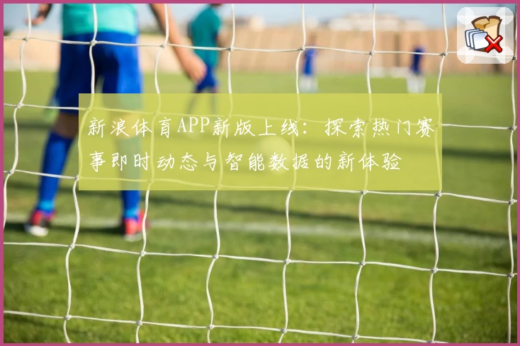 新浪体育APP新版上线：探索热门赛事即时动态与智能数据的新体验