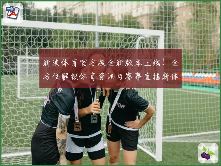 新浪体育官方版全新版本上线！全方位解锁体育资讯与赛事直播新体验