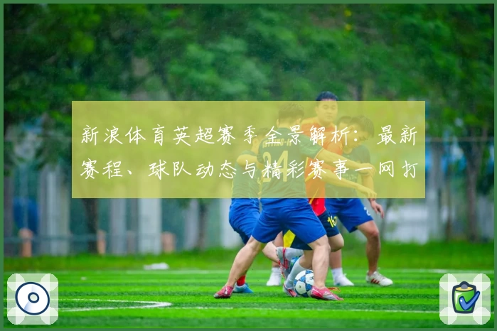 新浪体育英超赛季全景解析：最新赛程、球队动态与精彩赛事一网打尽