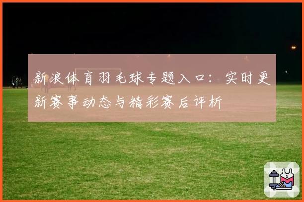 新浪体育羽毛球专题入口：实时更新赛事动态与精彩赛后评析