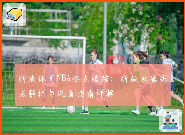 新浪体育NBA热点追踪：新版功能亮点解析与观看指南详解