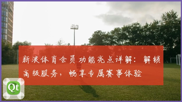 新浪体育会员功能亮点详解：解锁高级服务，畅享专属赛事体验