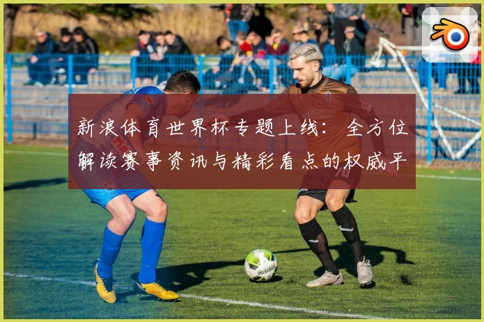 新浪体育世界杯专题上线：全方位解读赛事资讯与精彩看点的权威平台