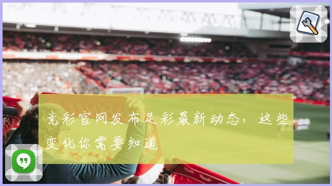 竞彩官网发布足彩最新动态，这些变化你需要知道
