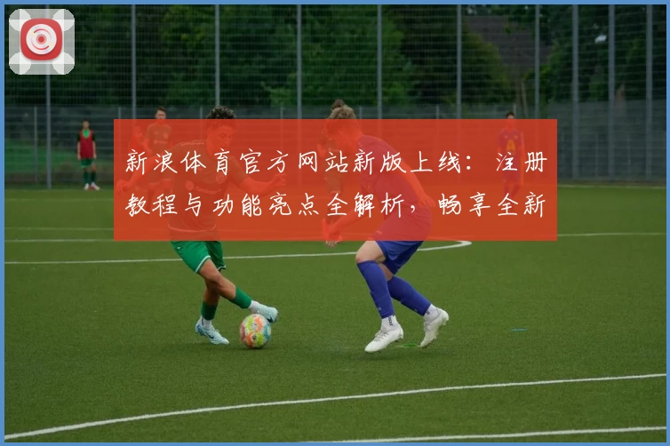 新浪体育官方网站新版上线：注册教程与功能亮点全解析，畅享全新使用体验